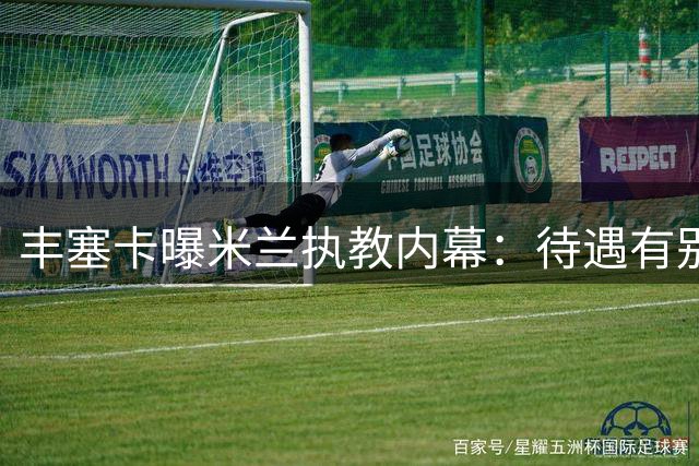 丰塞卡曝米兰执教内幕：待遇有别阿莫林，坚守原则遭冷遇