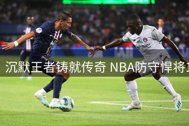 沉默王者铸就传奇 NBA防守悍将14年光辉岁月